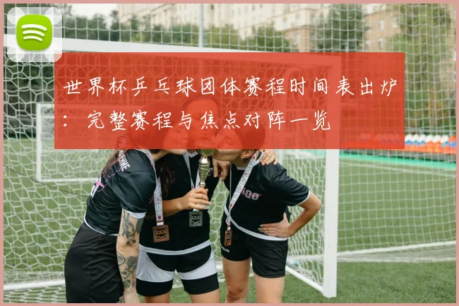 世界杯乒乓球团体赛程时间表出炉：完整赛程与焦点对阵一览