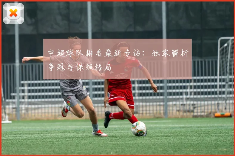 中超球队排名最新专访：独家解析争冠与保级格局