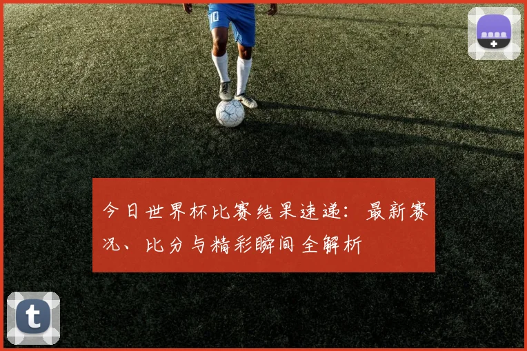 今日世界杯比赛结果速递：最新赛况、比分与精彩瞬间全解析